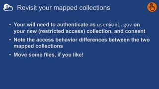 Revisit your mapped collections
• Your will need to authenticate as user@anl.gov on
your new (restricted access) collection, and consent
• Note the access behavior differences between the two
mapped collections
• Move some files, if you like!
 
