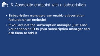 6. Associate endpoint with a subscription
• Subscription managers can enable subscription
features on an endpoint
• If you are not the subscription manager, just send
your endpoint ID to your subscription manager and
ask them to add it.
 