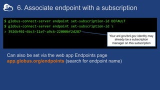 6. Associate endpoint with a subscription
$ globus-connect-server endpoint set-subscription-id DEFAULT
$ globus-connect-server endpoint set-subscription-id 
> 3926bf02-6bc3-11e7-a9c6-22000bf2d287
Can also be set via the web app Endpoints page
app.globus.org/endpoints (search for endpoint name)
Your anl.gov/bnl.gov identity may
already be a subscription
manager on this subscription
 