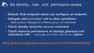 Be identity-, role-, and permission-aware
• Default: Only endpoint owner can configure an endpoint
• Delegate administrator role to other sysadmins
– Best practice: Delegate to a Globus group, not individuals
• Check identity using the session command
• Check resource permissions on storage gateways and
collections with --include-private-policies option
docs.globus.org/globus-connect-server/v5.4/reference/role/
 