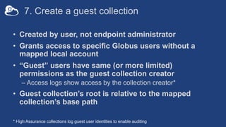 7. Create a guest collection
• Created by user, not endpoint administrator
• Grants access to specific Globus users without a
mapped local account
• “Guest” users have same (or more limited)
permissions as the guest collection creator
– Access logs show access by the collection creator*
• Guest collection’s root is relative to the mapped
collection’s base path
* High Assurance collections log guest user identities to enable auditing
 