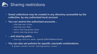Sharing restrictions
• Guest collections may be created in any directory accessible by the
collection, by any authorized local account
• You can restrict the authorized accounts…
--sharing-user-allow
--sharing-user-deny
--posix-sharing-group-allow
--posix-sharing-group-deny
• …and sharing paths…
--sharing-restrict-paths (specify JSON PathRestrictions)
• You can also set policies for specific user/path combinations
$ globus-connect-server sharing-policy create ...
 