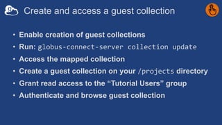 Create and access a guest collection
• Enable creation of guest collections
• Run: globus-connect-server collection update
• Access the mapped collection
• Create a guest collection on your /projects directory
• Grant read access to the “Tutorial Users” group
• Authenticate and browse guest collection
 