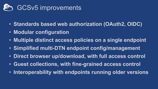 GCSv5 improvements
• Standards based web authorization (OAuth2, OIDC)
• Modular configuration
• Multiple distinct access policies on a single endpoint
• Simplified multi-DTN endpoint config/management
• Direct browser up/download, with full access control
• Guest collections, with fine-grained access control
• Interoperability with endpoints running older versions
 