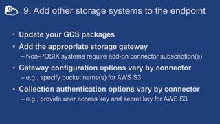 9. Add other storage systems to the endpoint
• Update your GCS packages
• Add the appropriate storage gateway
– Non-POSIX systems require add-on connector subscription(s)
• Gateway configuration options vary by connector
– e.g., specify bucket name(s) for AWS S3
• Collection authentication options vary by connector
– e.g., provide user access key and secret key for AWS S3
 