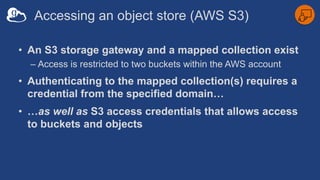 Accessing an object store (AWS S3)
• An S3 storage gateway and a mapped collection exist
– Access is restricted to two buckets within the AWS account
• Authenticating to the mapped collection(s) requires a
credential from the specified domain…
• …as well as S3 access credentials that allows access
to buckets and objects
 