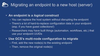 Migrating an endpoint to a new host (server)
• An endpoint is a logical construct
– You can replace the host system without disrupting the endpoint
– There’s a lot of hard-to-replace configuration data in your endpoint
(esp. if you have guest collections!)
– Researchers may have built things (automation, workflows, etc.) that
use your endpoint UUIDs
• Use GCS’s multi-node configuration to migrate
– First, add the new node(s) to the existing endpoint
– Then, remove the original node(s)
 