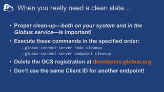 When you really need a clean slate…
• Proper clean-up—both on your system and in the
Globus service—is important!
• Execute these commands in the specified order:
o globus-connect-server node cleanup
o globus-connect-server endpoint cleanup
• Delete the GCS registration at developers.globus.org
• Don’t use the same Client ID for another endpoint!
 