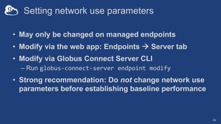 Setting network use parameters
• May only be changed on managed endpoints
• Modify via the web app: Endpoints à Server tab
• Modify via Globus Connect Server CLI
– Run globus-connect-server endpoint modify
• Strong recommendation: Do not change network use
parameters before establishing baseline performance
65
 