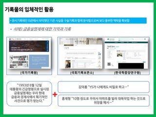 기록물의 입체적인 활용
*문서기록에만 의존해서 파악했던 기존사실을구술기록과 함께 분석함으로써 보다풍부한 맥락을확보함
 사례) 금융실명제에 대한 기억과 기록
“1993년 8월 12일
대통령의 긴급명령으로 실시된
금융실명제는 우리 현대
금융과 경제사에서 획기적인
사건으로 평가 받는다.”
김덕룡 “YS가 나에게도 비밀로 하고…”
홍재형 “10명 정도로 꾸려서 아파트를 빌려 대북작업 하는 것으로
위장을 해서…”
+
[국가기록원] [국회기록보존소] [한국학중앙연구원]
 