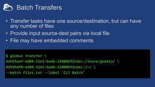 Batch Transfers
• Transfer tasks have one source/destination, but can have
any number of files
• Provide input source-dest pairs via local file
• File may have embedded comments
$ globus transfer 
ddb59aef-6d04-11e5-ba46-22000b92c6ec:/share/godata/ 
ddb59af0-6d04-11e5-ba46-22000b92c6ec:/~/ 
--batch files.txt --label 'CLI Batch'
 