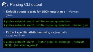 Parsing CLI output
$ globus endpoint search --filter-scope my-endpoints
$ globus endpoint search --filter-scope my-endpoints --format json
$ globus endpoint search --filter-scope my-endpoints --jmespath
'DATA[].[id, display_name]'
• Default output is text; for JSON output use --format
json
• Extract specific attributes using --jmespath
<expression>
 