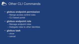 Other CLI Commands
• globus endpoint permission
– Mange access control rules
– CLI based portal
• globus endpoint role
– Manage endpoint roles
– Delegate roles to other identities
• globus task
– show
– cancel
 
