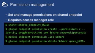 Permission management
• Set and manage permissions on shared endpoint
• Requires access manager role
$ share=<shared_endpoint_UUID>
$ globus endpoint permission create --permissions r --
identity greg@nawrockinet.com $share:/nawrockipersonal/
$ globus endpoint permission list $share
$ globus endpoint permission delete $share <perm_UUID>
 