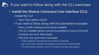 If you want to follow along with the CLI exercises
• Install the Globus Command Line interface (CLI)
– Install the CLI
o https://docs.globus.org/cli/
– If you want to follow along with the automation examples
o Have a shell scripting environment available
o The CLI installed above must be accessible to that environment
o Currently set up for #!/bin/bash
o Pull down the automation examples
– https://github.com/globus/automation-examples
– git clone https://github.com/globus/automation-examples.git
– Or download a zip file, move it to where you like and expand
2
 