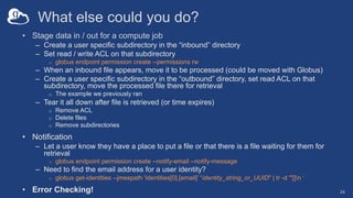 What else could you do?
• Stage data in / out for a compute job
– Create a user specific subdirectory in the “inbound” directory
– Set read / write ACL on that subdirectory
o globus endpoint permission create --permissions rw
– When an inbound file appears, move it to be processed (could be moved with Globus)
– Create a user specific subdirectory in the “outbound” directory, set read ACL on that
subdirectory, move the processed file there for retrieval
o The example we previously ran
– Tear it all down after file is retrieved (or time expires)
o Remove ACL
o Delete files
o Remove subdirectories
• Notification
– Let a user know they have a place to put a file or that there is a file waiting for them for
retrieval
o globus endpoint permission create --notify-email --notify-message
– Need to find the email address for a user identity?
o globus get-identities --jmespath 'identities[0].[email]’ “identity_string_or_UUID" | tr -d '"[]n ‘
• Error Checking! 24
 