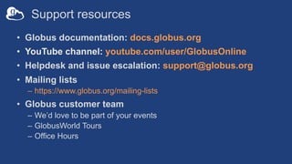 Support resources
• Globus documentation: docs.globus.org
• YouTube channel: youtube.com/user/GlobusOnline
• Helpdesk and issue escalation: support@globus.org
• Mailing lists
– https://www.globus.org/mailing-lists
• Globus customer team
– We’d love to be part of your events
– GlobusWorld Tours
– Office Hours
 