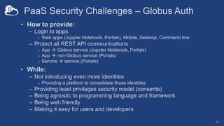 PaaS Security Challenges – Globus Auth
• How to provide:
– Login to apps
o Web apps (Jupyter Notebook, Portals), Mobile, Desktop, Command line
– Protect all REST API communications
o App à Globus service (Jupyter Notebook, Portals)
o App à non-Globus service (Portals)
o Service à service (Portals)
• While:
– Not introducing even more identities
o Providing a platform to consolidate those identities
– Providing least privileges security model (consents)
– Being agnostic to programming language and framework
– Being web friendly
– Making it easy for users and developers
5
 