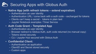 Securing Apps with Globus Auth
• Native App (with refresh tokens – extend expiration)
– Authentication as user identity
– Authentication URL / come back with a auth code – exchanged for tokens
– Clients can’t keep a secret - tokens in plain text
– Jupyter Notebook examples / Timer Service
• Auth Code Grant – Templated App
– Authentication as user identity
– Browser redirect to Globus Auth, auth code returned (no manual copy)
– Tokens stored securely
– CLI / Jupyter Hub secured with Globus Auth
• Confidential Client:
– Authentication as application
– ClientID and Secret stored securely
– Custom apps
6
 