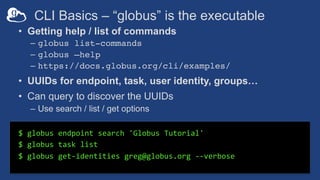 CLI Basics – “globus” is the executable
$ globus endpoint search 'Globus Tutorial'
$ globus task list
$ globus get-identities greg@globus.org --verbose
• Getting help / list of commands
– globus list-commands
– globus –help
– https://docs.globus.org/cli/examples/
• UUIDs for endpoint, task, user identity, groups…
• Can query to discover the UUIDs
– Use search / list / get options
 