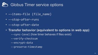 Globus Timer service options
• ––items–file {file_name}
• ––stop–after–runs
• ––stop–after–date
• Transfer behavior (equivalent to options in web app)
––sync–level (how timer behaves if files exist)
––verify–checksum
––encrypt–data
––preserve–timestamp
10
 