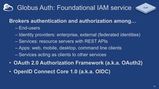 Globus Auth: Foundational IAM service
Brokers authentication and authorization among…
– End-users
– Identity providers: enterprise, external (federated identities)
– Services: resource servers with REST APIs
– Apps: web, mobile, desktop, command line clients
– Services acting as clients to other services
• OAuth 2.0 Authorization Framework (a.k.a. OAuth2)
• OpenID Connect Core 1.0 (a.k.a. OIDC)
Auth
14
 