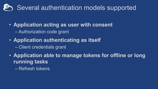 Several authentication models supported
• Application acting as user with consent
– Authorization code grant
• Application authenticating as itself
– Client credentials grant
• Application able to manage tokens for offline or long
running tasks
– Refresh tokens
 