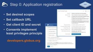 Step 0: Application registration
• Set desired scopes
• Set callback URL
• Get client ID and secret
• Consents implement
least privileges principle
18
Auth
developers.globus.org
 