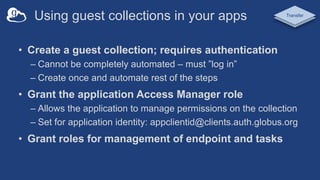 Using guest collections in your apps
• Create a guest collection; requires authentication
– Cannot be completely automated – must ”log in”
– Create once and automate rest of the steps
• Grant the application Access Manager role
– Allows the application to manage permissions on the collection
– Set for application identity: appclientid@clients.auth.globus.org
• Grant roles for management of endpoint and tasks
Transfer
 