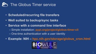 The Globus Timer service
• Scheduled/recurring file transfers
• Well suited to backup/sync tasks
• Service with a command line interface
– Simple installation: pypi.org/project/globus-timer-cli
– One-time authentication with a user identity
• Example: NIH – hpc.nih.gov/storage/globus_cron.html
7
 