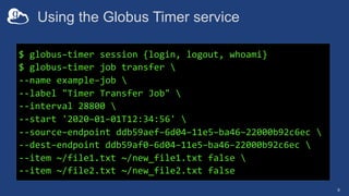 Using the Globus Timer service
9
$ globus–timer session {login, logout, whoami}
$ globus–timer job transfer 
--name example–job 
--label "Timer Transfer Job" 
--interval 28800 
--start '2020–01–01T12:34:56' 
--source–endpoint ddb59aef–6d04–11e5–ba46–22000b92c6ec 
--dest–endpoint ddb59af0–6d04–11e5–ba46–22000b92c6ec 
--item ~/file1.txt ~/new_file1.txt false 
--item ~/file2.txt ~/new_file2.txt false
 
