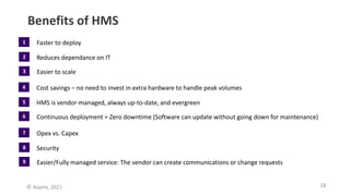18
© Aspire, 2021
Benefits of HMS
Faster to deploy
Reduces dependance on IT
Easier to scale
1
2
3
Cost savings – no need to invest in extra hardware to handle peak volumes
HMS is vendor-managed, always up-to-date, and evergreen
Continuous deployment = Zero downtime (Software can update without going down for maintenance)
4
5
6
Opex vs. Capex
Security
Easier/Fully managed service: The vendor can create communications or change requests
7
8
9
 