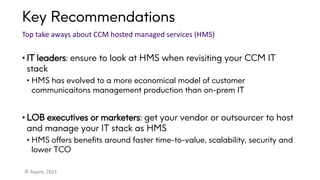 Key Recommendations
Top take aways about CCM hosted managed services (HMS)
• IT leaders: ensure to look at HMS when revisiting your CCM IT
stack
• HMS has evolved to a more economical model of customer
communicaitons management production than on-prem IT
• LOB executives or marketers: get your vendor or outsourcer to host
and manage your IT stack as HMS
• HMS offers benefits around faster time-to-value, scalability, security and
lower TCO
© Aspire, 2021
 