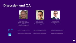 Discussion and QA
Gerhard Heide
Senior Global Director
Strategy & Marketing
Precisely EngageOne
Allan Christian
VP Engineering
Precisely EngageOne
Kaspar Roos
Founder and CEO
Aspire
linkedin.com/in/kasparroos
kaspar.roos@aspireccs.com
gerhard.heide@precisely.com Allan.christian@precisely.com
linkedin.com/in/allanchristian
linkedin.com/in/gerhard-heide
 