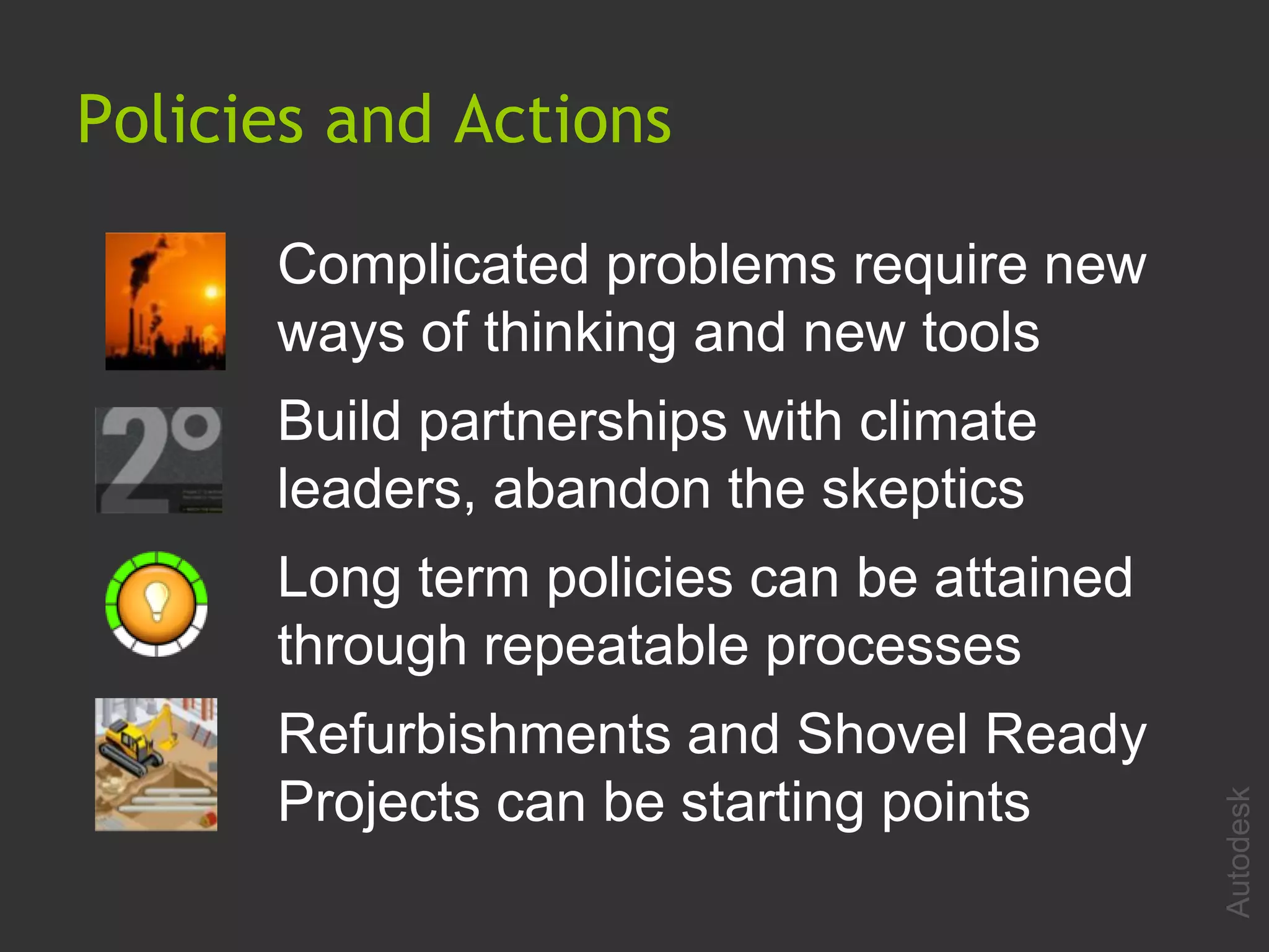 Policies and Actions

      Complicated problems require new
      ways of thinking and new tools
      Build partnerships with climate
      leaders, abandon the skeptics
      Long term policies can be attained
      through repeatable processes
      Refurbishments and Shovel Ready
      Projects can be starting points




                                           Autodesk
 