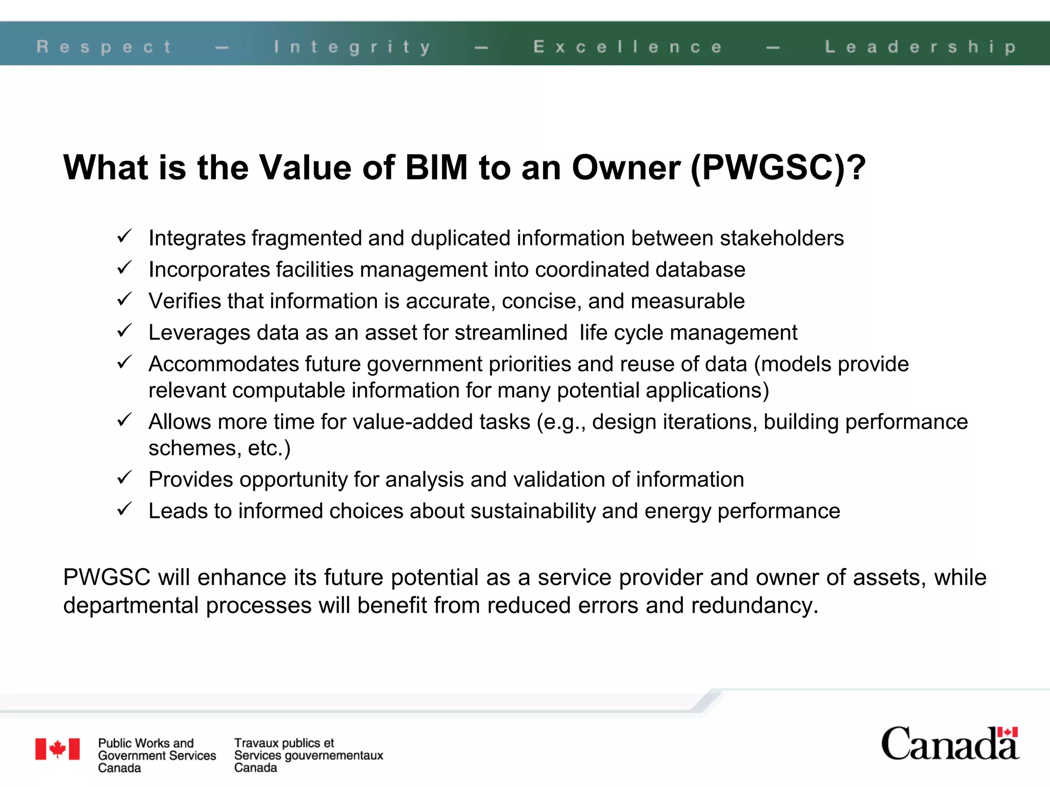 What is the Value of BIM to an Owner (PWGSC)?
      Integrates fragmented and duplicated information between stakeholders
      Incorporates facilities management into coordinated database
      Verifies that information is accurate, concise, and measurable
      Leverages data as an asset for streamlined life cycle management
      Accommodates future government priorities and reuse of data (models provide
       relevant computable information for many potential applications)
      Allows more time for value-added tasks (e.g., design iterations, building performance
       schemes, etc.)
      Provides opportunity for analysis and validation of information
      Leads to informed choices about sustainability and energy performance


PWGSC will enhance its future potential as a service provider and owner of assets, while
departmental processes will benefit from reduced errors and redundancy.
 