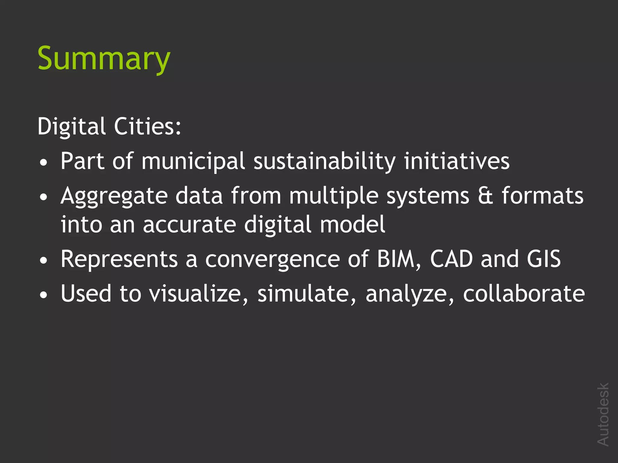 Summary

Digital Cities:
• Part of municipal sustainability initiatives
• Aggregate data from multiple systems & formats
  into an accurate digital model
• Represents a convergence of BIM, CAD and GIS
• Used to visualize, simulate, analyze, collaborate




                                                      Autodesk
 