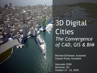 3D Digital
Cities
The Convergence
of CAD, GIS & BIM

Michael Schlosser, Autodesk
Caesar Ruest, Autodesk




                              Autodesk
Geomatic 2009
Montreal, QU
October 21 - 22, 2009
 