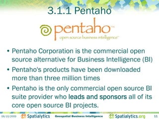 3.1.1 Pentaho


  • Pentaho Corporation is the commercial open
    source alternative for Business Intelligence (BI)
  • Pentaho's products have been downloaded
    more than three million times
  • Pentaho is the only commercial open source BI
    suite provider who leads and sponsors all of its
    core open source BI projects.
06/10/2009         Geospatial Business Intelligence     11
 