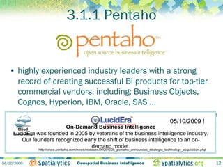 3.1.1 Pentaho


   • highly experienced industry leaders with a strong
      record of creating successful BI products for top-tier
      commercial vendors, including: Business Objects,
      Cognos, Hyperion, IBM, Oracle, SAS ...
   • « to achieve positive, disruptive change in the BI space
      by building a On-Demand Business Intelligence and making !it
      Cloud 
                         class-leading BI platform                 05/10/2009

      available to everyone by shift of business intelligence to an on-
                                          releasing it into Open
    LucidEra was founded in 2005 by veterans of the business intelligence industry.
    Computing
        Our founders recognized early the
      Source »                     demand model.
              http://www.pentaho.com/news/releases/20091005_pentaho_announces_strategic_technology_acquisition.php



06/10/2009                          Geospatial Business Intelligence                                                 12
 