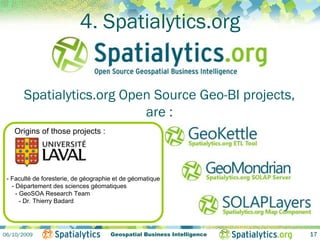 4. Spatialytics.org


       Spatialytics.org Open Source Geo-BI projects,
                           are :
   Origins of those projects :




 - Faculté de foresterie, de géographie et de géomatique
   - Département des sciences géomatiques
     - GeoSOA Research Team
       - Dr. Thierry Badard




06/10/2009                            Geospatial Business Intelligence   17
 