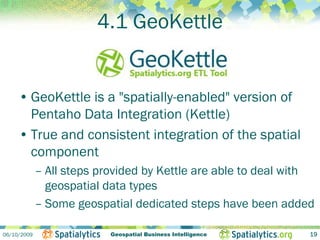 4.1 GeoKettle


     • GeoKettle is a "spatially-enabled" version of
       Pentaho Data Integration (Kettle)
     • True and consistent integration of the spatial
       component
             – All steps provided by Kettle are able to deal with
               geospatial data types
             – Some geospatial dedicated steps have been added

06/10/2009                 Geospatial Business Intelligence     19
 