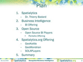 Plan
             1. Spatialytics
                –   Dr. Thierry Badard
             2. Business Intelligence
                –   BI Offering
             3. Open Source
                –   Open Source BI Players
                    •   Pentaho Offering
             4. Spatialytics.org Offering
                –   GeoKettle
                –   GeoMondrian
                –   SOLAPLayers
             5. Summary
06/10/2009              Geospatial Business Intelligence   2
 