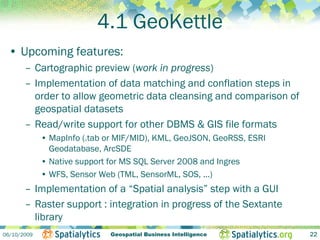 4.1 GeoKettle
 • Upcoming features:
       – Cartographic preview (work in progress)
       – Implementation of data matching and conflation steps in
         order to allow geometric data cleansing and comparison of
         geospatial datasets
       – Read/write support for other DBMS & GIS file formats
             • MapInfo (.tab or MIF/MID), KML, GeoJSON, GeoRSS, ESRI
               Geodatabase, ArcSDE
             • Native support for MS SQL Server 2008 and Ingres
             • WFS, Sensor Web (TML, SensorML, SOS, ...)
       – Implementation of a “Spatial analysis” step with a GUI
       – Raster support : integration in progress of the Sextante
         library
06/10/2009                    Geospatial Business Intelligence         22
 