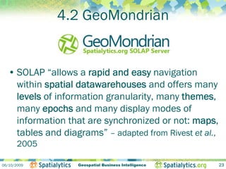 4.2 GeoMondrian


  • SOLAP “allows a rapid and easy navigation
    within spatial datawarehouses and offers many
    levels of information granularity, many themes,
    many epochs and many display modes of
    information that are synchronized or not: maps,
    tables and diagrams” – adapted from Rivest et al.,
       2005

06/10/2009         Geospatial Business Intelligence      23
 