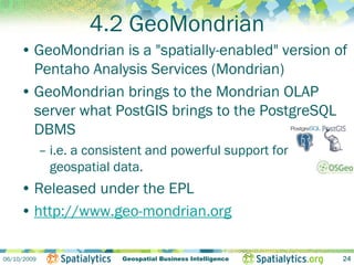 4.2 GeoMondrian
     • GeoMondrian is a "spatially-enabled" version of
       Pentaho Analysis Services (Mondrian)
     • GeoMondrian brings to the Mondrian OLAP
       server what PostGIS brings to the PostgreSQL
       DBMS
             – i.e. a consistent and powerful support for
               geospatial data.
     • Released under the EPL
     • http://www.geo-mondrian.org

06/10/2009                 Geospatial Business Intelligence   24
 