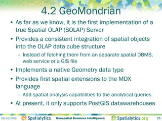 4.2 GeoMondrian
     • As far as we know, it is the first implementation of a
       true Spatial OLAP (SOLAP) Server
     • Provides a consistent integration of spatial objects
       into the OLAP data cube structure
             – Instead of fetching them from an separate spatial DBMS,
               web service or a GIS file
     • Implements a native Geometry data type
     • Provides first spatial extensions to the MDX
       language
             – Add spatial analysis capabilities to the analytical queries
     • At present, it only supports PostGIS datawarehouses

06/10/2009                    Geospatial Business Intelligence               25
 