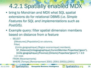 4.2.1 Spatially enabled MDX
     • bring to Mondrian and MDX what SQL spatial
       extensions do for relational DBMS (i.e. Simple
       Features for SQL and implementations such as
       PostGIS).
     • Example query: filter spatial dimension members
       based on distance from a feature
             – SELECT
                {[Measures].[Population]} on columns,
                Filter(
                  {[Unite geographique].[Region economique].members},
                    ST_Distance([Unitegeographique].CurrentMember.Properties("geom"),
                    [Unite geographique].[Province].[Ontario].Properties("geom")) < 2.0
                ) on rows
               FROM [Recensements]
               WHERE [Temps].[Rencensement 2001 (2001-2003)].[2001]
06/10/2009                       Geospatial Business Intelligence                         26
 