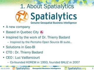 1. About Spatialytics


 • A new company
 • Based in Quebec City
 • Inspired by the work of Dr. Thierry Badard
       – Inspired by the Pentaho Open Source BI suite..
 • Solutions in Geo-BI
 • CTO : Dr. Thierry Badard
 • CEO : Luc Vaillancourt
       – Co-founded KOREM in 1993, founded BALIZ in 2007
06/10/2009               Geospatial Business Intelligence   3
 