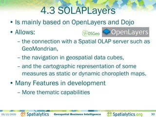 4.3 SOLAPLayers
     • Is mainly based on OpenLayers and Dojo
     • Allows:
             – the connection with a Spatial OLAP server such as
               GeoMondrian,
             – the navigation in geospatial data cubes,
             – and the cartographic representation of some
               measures as static or dynamic choropleth maps.
     • Many Features in development
             – More thematic capabilities


06/10/2009                 Geospatial Business Intelligence        30
 